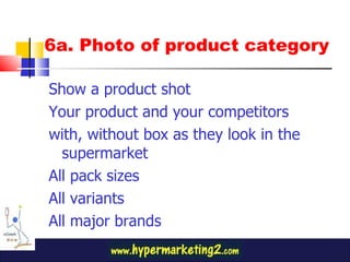 6a. Photo of product category Show a product shot Your product and your competitors with, without box as they look in the supermarket All pack sizes All variants All major brands 
