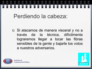 Perdiendo la cabeza:
Si atacamos de manera visceral y no a
través de la técnica, difícilmente
lograremos llegar a tocar las fibras
sensibles de la gente y bajarle los votos
a nuestros adversarios.
 