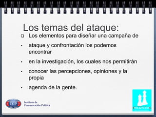 Los temas del ataque:
Los elementos para diseñar una campaña de
• ataque y confrontación los podemos
encontrar
• en la investigación, los cuales nos permitirán
• conocer las percepciones, opiniones y la
propia
• agenda de la gente.
 