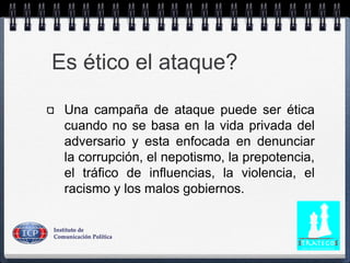 Es ético el ataque?
Una campaña de ataque puede ser ética
cuando no se basa en la vida privada del
adversario y esta enfocada en denunciar
la corrupción, el nepotismo, la prepotencia,
el tráfico de influencias, la violencia, el
racismo y los malos gobiernos.
 