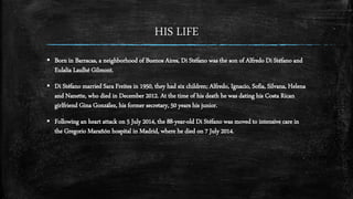 HIS LIFE
 Born in Barracas, a neighborhood of Buenos Aires, Di Stéfano was the son of Alfredo Di Stéfano and
Eulalia Laulhé Gilmont.
 Di Stéfano married Sara Freites in 1950, they had six children; Alfredo, Ignacio, Sofia, Silvana, Helena
and Nanette, who died in December 2012. At the time of his death he was dating his Costa Rican
girlfriend Gina González, his former secretary, 50 years his junior.
 Following an heart attack on 5 July 2014, the 88-year-old Di Stéfano was moved to intensive care in
the Gregorio Marañón hospital in Madrid, where he died on 7 July 2014.
 