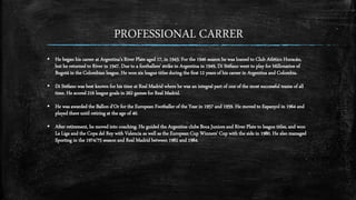 He began his career at Argentina's River Plate aged 17, in 1943. For the 1946 season he was loaned to Club Atlético Huracán,
but he returned to River in 1947. Due to a footballers' strike in Argentina in 1949, Di Stéfano went to play for Millonarios of
Bogotá in the Colombian league. He won six league titles during the first 12 years of his career in Argentina and Colombia.
 Di Stéfano was best known for his time at Real Madrid where he was an integral part of one of the most successful teams of all
time. He scored 216 league goals in 262 games for Real Madrid.
 He was awarded the Ballon d'Or for the European Footballer of the Year in 1957 and 1959. He moved to Espanyol in 1964 and
played there until retiring at the age of 40.
 After retirement, he moved into coaching. He guided the Argentine clubs Boca Juniors and River Plate to league titles, and won
La Liga and the Copa del Rey with Valencia as well as the European Cup Winners' Cup with the side in 1980. He also managed
Sporting in the 1974/75 season and Real Madrid between 1982 and 1984.
PROFESSIONAL CARRER
 