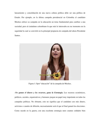 lanzamiento y consolidación de una nueva cultura política debe ser una política de

Estado. Por ejemplo, en la última campaña presidencial en Colombia el candidato

Mockus enfoco su campaña en la educación un tema fundamental para cambiar a una

sociedad, pero al ciudadano colombiano lo que más le interesaba en ese momento era la

seguridad la cual se convirtió en la principal propuesta de campaña del ahora Presidente

Santos.




                  Figura 1: Spot “educación” de la campaña de Mockus.



-No ganan el dinero y los recursos, gana la Estrategia. Los recursos económicos,

políticos, sociales, organizativos y humanos juegan un papel muy importante en todas las

campañas políticas. No obstante, esto no significa que el candidato con más dinero,

activistas o canales de difusión, necesariamente será el que al final ganará las elecciones.

Como sucede en la guerra, con una excelente estrategia unos cuantos soldados bien
 