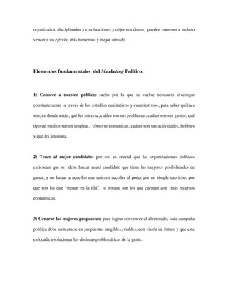organizados, disciplinados y con funciones y objetivos claros, pueden contener e incluso

vencer a un ejército más numeroso y mejor armado.




Elementos fundamentales del Marketing Político:



1) Conocer a nuestro público: razón por la que se vuelve necesario investigar

constantemente -a través de los estudios cualitativos y cuantitativos-, para saber quiénes

son, en dónde están, qué les interesa, cuáles son sus problemas, cuáles son sus gustos, qué

tipo de medios suelen emplear, cómo se comunican, cuáles son sus actividades, hobbies

y qué les apasiona.



2) Tener al mejor candidato: por eso es crucial que las organizaciones políticas

entiendan que se debe lanzar aquel candidato que tiene las mayores posibilidades de

ganar, y no lanzar a aquellos que quieren acceder al poder por un simple capricho, por

que son los que “siguen en la fila”, o porque son los que cuentan con más recursos

económicos.



3) Generar las mejores propuestas: para lograr convencer al electorado, toda campaña

política debe sustentarse en propuestas tangibles, viables, con visión de futuro y que este

enfocada a solucionar las distintas problemáticas de la gente.
 