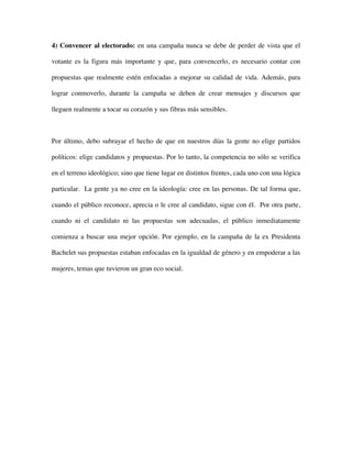 4) Convencer al electorado: en una campaña nunca se debe de perder de vista que el

votante es la figura más importante y que, para convencerlo, es necesario contar con

propuestas que realmente estén enfocadas a mejorar su calidad de vida. Además, para

lograr conmoverlo, durante la campaña se deben de crear mensajes y discursos que

lleguen realmente a tocar su corazón y sus fibras más sensibles.



Por último, debo subrayar el hecho de que en nuestros días la gente no elige partidos

políticos: elige candidatos y propuestas. Por lo tanto, la competencia no sólo se verifica

en el terreno ideológico; sino que tiene lugar en distintos frentes, cada uno con una lógica

particular. La gente ya no cree en la ideología: cree en las personas. De tal forma que,

cuando el público reconoce, aprecia o le cree al candidato, sigue con él. Por otra parte,

cuando ni el candidato ni las propuestas son adecuadas, el público inmediatamente

comienza a buscar una mejor opción. Por ejemplo, en la campaña de la ex Presidenta

Bachelet sus propuestas estaban enfocadas en la igualdad de género y en empoderar a las

mujeres, temas que tuvieron un gran eco social.
 