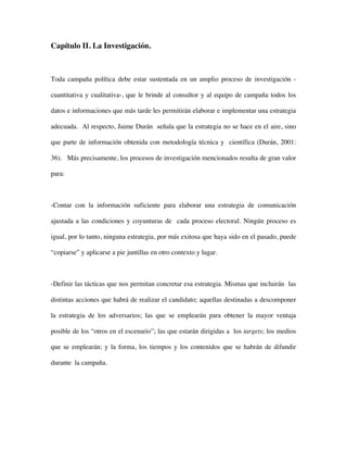 Capítulo II. La Investigación.



Toda campaña política debe estar sustentada en un amplio proceso de investigación -

cuantitativa y cualitativa-, que le brinde al consultor y al equipo de campaña todos los

datos e informaciones que más tarde les permitirán elaborar e implementar una estrategia

adecuada. Al respecto, Jaime Durán señala que la estrategia no se hace en el aire, sino

que parte de información obtenida con metodología técnica y científica (Durán, 2001:

36). Más precisamente, los procesos de investigación mencionados resulta de gran valor

para:



-Contar con la información suficiente para elaborar una estrategia de comunicación

ajustada a las condiciones y coyunturas de cada proceso electoral. Ningún proceso es

igual, por lo tanto, ninguna estrategia, por más exitosa que haya sido en el pasado, puede

“copiarse” y aplicarse a pie juntillas en otro contexto y lugar.



-Definir las tácticas que nos permitan concretar esa estrategia. Mismas que incluirán las

distintas acciones que habrá de realizar el candidato; aquellas destinadas a descomponer

la estrategia de los adversarios; las que se emplearán para obtener la mayor ventaja

posible de los “otros en el escenario”; las que estarán dirigidas a los targets; los medios

que se emplearán; y la forma, los tiempos y los contenidos que se habrán de difundir

durante la campaña.
 