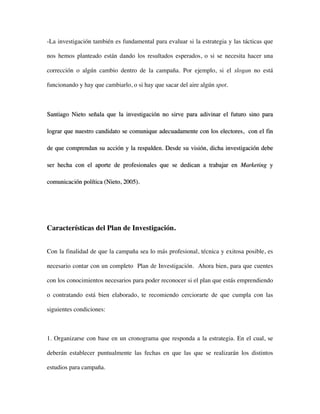-La investigación también es fundamental para evaluar si la estrategia y las tácticas que

nos hemos planteado están dando los resultados esperados, o si se necesita hacer una

corrección o algún cambio dentro de la campaña. Por ejemplo, si el slogan no está

funcionando y hay que cambiarlo, o si hay que sacar del aire algún spot.



Santiago Nieto señala que la investigación no sirve para adivinar el futuro sino para

lograr que nuestro candidato se comunique adecuadamente con los electores, con el fin

de que comprendan su acción y la respalden. Desde su visión, dicha investigación debe

ser hecha con el aporte de profesionales que se dedican a trabajar en Marketing y

comunicación política (Nieto, 2005).




Características del Plan de Investigación.


Con la finalidad de que la campaña sea lo más profesional, técnica y exitosa posible, es

necesario contar con un completo Plan de Investigación. Ahora bien, para que cuentes

con los conocimientos necesarios para poder reconocer si el plan que estás emprendiendo

o contratando está bien elaborado, te recomiendo cerciorarte de que cumpla con las

siguientes condiciones:



1. Organizarse con base en un cronograma que responda a la estrategia. En el cual, se

deberán establecer puntualmente las fechas en que las que se realizarán los distintos

estudios para campaña.
 