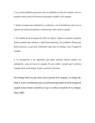 2. Los estudios deberán programarse para ser realizados en intervalos regulares, que nos

permitan conocer cómo evolucionan las principales variables de la campaña.



3. Incluir investigaciones cuantitativas y cualitativas, con la finalidad de contar con un

espectro más robusto de elementos e informaciones útiles para la campaña.



4. El resultado de las investigaciones debe ser objetivo. Algunos consultores modifican

dichos resultados para satisfacer, o adular descaradamente, a los candidatos. Práctica por

demás perniciosa, ya que deja virtualmente ciego tanto al estratega, como al equipo de

campaña.



5. La investigación es tan importante, que deben realizarse algunos estudios con

anticipación, antes de iniciar la campaña. En este sentido, recuerde que la próxima

campaña inicia un día después de que se dieron las elecciones.




Para Santiago Nieto este plan abarca todo el período de la campaña y un tiempo más,

desde su visión, es fundamental contar con información para poder movilizar al equipo de

campaña incluso durante el periodo en el que se verifica el escrutinio de los sufragios.

(Nieto, 2005).
 
