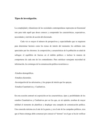 Tipos de investigación.



La complejidad y dinamismo de las sociedades contemporáneas representa un fenomenal

reto para todo aquél que desee conocer y comprender las características, expectativas,

necesidades y móviles de acción del electorado.

       Cada vez es mayor el número de perspectivas y especialidades que se requieren

para determinar factores como los temas de interés del momento; los atributos más

apreciados por los electores; la composición y características de la población en edad de

sufragar; el equilibrio de fuerzas en el ámbito político; e incluso la manera de

comportarse de cada uno de los contendientes. Para satisfacer semejante necesidad de

información, los estrategas de la comunicación política recurrimos a:



-Estudios demográficos.

-Estudios electorales.

-Investigación de los adversarios, y los grupos de interés que los apoyan.

-Estudios Cuantitativos y Cualitativos.



En esta ocasión centraré mi exposición en las características, tipos y posibilidades de los

estudios Cuantitativos y Cualitativos por ser los que, en mi opinión, resultan de mayor

utilidad al momento de planificar y desplegar una campaña de comunicación política.

Una conocida máxima en el arte de la guerra, y en el arte de las campañas políticas, reza

que el buen estratega debe comenzar por conocer el “terreno” en el que se ha de verificar
 