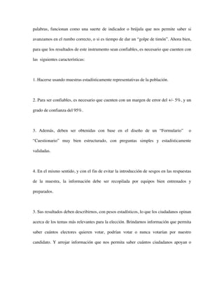 palabras, funcionan como una suerte de indicador o brújula que nos permite saber si

avanzamos en el rumbo correcto, o si es tiempo de dar un “golpe de timón”. Ahora bien,

para que los resultados de este instrumento sean confiables, es necesario que cuenten con

las siguientes características:



1. Hacerse usando muestras estadísticamente representativas de la población.



2. Para ser confiables, es necesario que cuenten con un margen de error del +/- 5%, y un

grado de confianza del 95%.



3. Además, deben ser obtenidas con base en el diseño de un “Formulario”                 o

“Cuestionario” muy bien estructurado, con preguntas simples y estadísticamente

validadas.



4. En el mismo sentido, y con el fin de evitar la introducción de sesgos en las respuestas

de la muestra, la información debe ser recopilada por equipos bien entrenados y

preparados.



3. Sus resultados deben describirnos, con pesos estadísticos, lo que los ciudadanos opinan

acerca de los temas más relevantes para la elección. Brindarnos información que permita

saber cuántos electores quieren votar, podrían votar o nunca votarían por nuestro

candidato. Y arrojar información que nos permita saber cuántos ciudadanos apoyan o
 