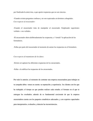por finalizada la entrevista, o que aporte respuestas que no son sinceras.


-Cuando existen preguntas confusas y no son expresadas en términos coloquiales.
Con respecto al encuestador:


-Cuando el encuestador trata de manipular al encuestado. Empleando sugestiones
verbales o no verbales.


-El encuestador altera deliberadamente las respuestas, o “simula” la aplicación de los
formularios.


-Fallas por parte del encuestador al momento de anotar las respuestas en el formulario.




Con respecto al tratamiento de los datos:


-Errores al capturar las diferentes respuestas de los encuestados.


-Fallas al codificar las respuestas de los encuestados.




Por todo lo anterior, al momento de contratar una empresa encuestadora para trabajar en

tu campaña debes tomar en cuenta: su reputación y experiencia; los clientes con los que

ha trabajado; el tiempo en que pueden realizar cada estudio; el formato en el que te

entregan los resultados; además de es fundamental cerciorarte de que la empresa

encuestadora cuenta con los paquetes estadísticos adecuados, y con expertos capacitados

para interpretarlos, evaluarlos y detectar las inconsistencias.
 