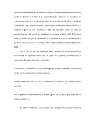 frente a nuestro candidato y sus adversarios; el grado de reconocimiento que tiene frente

a cada uno de ellos; el nivel en el que electorado acepta o rechaza a los candidatos; las

percepciones positivas o negativas que tiene frente a cada uno de ellos; el grado de

“profundidad”; la “intención de voto”; los principales problemas a resolver dentro de la

campaña; el perfil de cada candidato; el perfil del “candidato ideal”, así como las

características de cada uno de los candidatos con respecto a dicho perfil. Todos estos

datos, así como los que el encuestador y el consultor consideren valiosos para el

desarrollo y la evaluación de la estrategia, deben medirse en la Encuesta Base (Elgarresta,

2002, 15).

        Con el fin de que tus Encuestas Base cuenten con un mayor nivel de

confiabilidad, te recomiendo tener muy en cuenta las siguientes consideraciones al

momento de diseñarlas, aplicarlas y registrarlas.



-En ocasiones su cuestionario es muy extenso porque averigua sobre todos los temas que

pueden ser relevantes para la campaña electoral.



-Brinda información clave la cual es fundamental al momento de            elaborar nuestra

estrategia.



-Por lo general una encuesta base se diseña a partir de los temas que surgen en los

estudios cualitativos.



        Por último, vale mucho la pena hacerle caso a Santiago Nieto, cuando afirma que
 