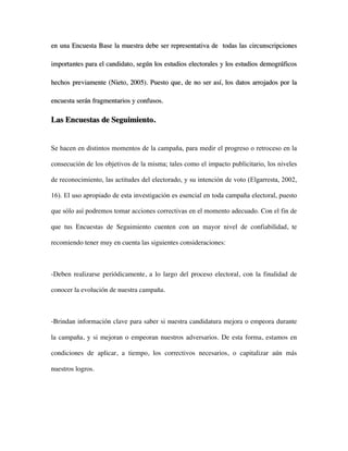 en una Encuesta Base la muestra debe ser representativa de todas las circunscripciones

importantes para el candidato, según los estudios electorales y los estudios demográficos

hechos previamente (Nieto, 2005). Puesto que, de no ser así, los datos arrojados por la

encuesta serán fragmentarios y confusos.

Las Encuestas de Seguimiento.


Se hacen en distintos momentos de la campaña, para medir el progreso o retroceso en la

consecución de los objetivos de la misma; tales como el impacto publicitario, los niveles

de reconocimiento, las actitudes del electorado, y su intención de voto (Elgarresta, 2002,

16). El uso apropiado de esta investigación es esencial en toda campaña electoral, puesto

que sólo así podremos tomar acciones correctivas en el momento adecuado. Con el fin de

que tus Encuestas de Seguimiento cuenten con un mayor nivel de confiabilidad, te

recomiendo tener muy en cuenta las siguientes consideraciones:



-Deben realizarse periódicamente, a lo largo del proceso electoral, con la finalidad de

conocer la evolución de nuestra campaña.



-Brindan información clave para saber si nuestra candidatura mejora o empeora durante

la campaña, y si mejoran o empeoran nuestros adversarios. De esta forma, estamos en

condiciones de aplicar, a tiempo, los correctivos necesarios, o capitalizar aún más

nuestros logros.
 