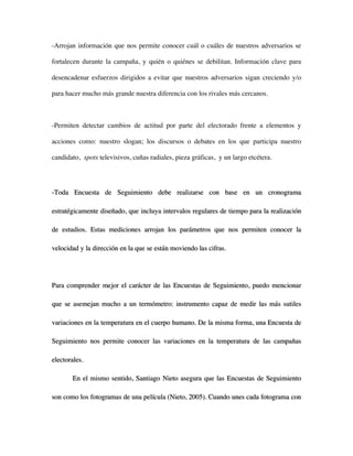 -Arrojan información que nos permite conocer cuál o cuáles de nuestros adversarios se

fortalecen durante la campaña, y quién o quiénes se debilitan. Información clave para

desencadenar esfuerzos dirigidos a evitar que nuestros adversarios sigan creciendo y/o

para hacer mucho más grande nuestra diferencia con los rivales más cercanos.



-Permiten detectar cambios de actitud por parte del electorado frente a elementos y

acciones como: nuestro slogan; los discursos o debates en los que participa nuestro

candidato, spots televisivos, cuñas radiales, pieza gráficas, y un largo etcétera.




-Toda Encuesta de Seguimiento debe realizarse con base en un cronograma

estratégicamente diseñado, que incluya intervalos regulares de tiempo para la realización

de estudios. Estas mediciones arrojan los parámetros que nos permiten conocer la

velocidad y la dirección en la que se están moviendo las cifras.




Para comprender mejor el carácter de las Encuestas de Seguimiento, puedo mencionar

que se asemejan mucho a un termómetro: instrumento capaz de medir las más sutiles

variaciones en la temperatura en el cuerpo humano. De la misma forma, una Encuesta de

Seguimiento nos permite conocer las variaciones en la temperatura de las campañas

electorales.

       En el mismo sentido, Santiago Nieto asegura que las Encuestas de Seguimiento

son como los fotogramas de una película (Nieto, 2005). Cuando unes cada fotograma con
 