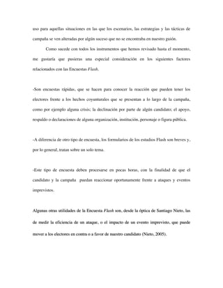 uso para aquellas situaciones en las que los escenarios, las estrategias y las tácticas de

campaña se ven alteradas por algún suceso que no se encontraba en nuestro guión.

       Como sucede con todos los instrumentos que hemos revisado hasta el momento,

me gustaría que pusieras una especial consideración en los siguientes factores

relacionados con las Encuestas Flash.



-Son encuestas rápidas, que se hacen para conocer la reacción que pueden tener los

electores frente a los hechos coyunturales que se presentan a lo largo de la campaña,

como por ejemplo alguna crisis; la declinación por parte de algún candidato; el apoyo,

respaldo o declaraciones de alguna organización, institución, personaje o figura pública.



-A diferencia de otro tipo de encuesta, los formularios de los estudios Flash son breves y,

por lo general, tratan sobre un solo tema.



-Este tipo de encuesta deben procesarse en pocas horas, con la finalidad de que el

candidato y la campaña puedan reaccionar oportunamente frente a ataques y eventos

imprevistos.



Algunas otras utilidades de la Encuesta Flash son, desde la óptica de Santiago Nieto, las

de medir la eficiencia de un ataque, o el impacto de un evento imprevisto, que puede

mover a los electores en contra o a favor de nuestro candidato (Nieto, 2005).
 