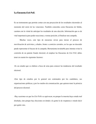 La Encuesta Exit Poll.



Es un instrumento que permite contar con una proyección de los resultados electorales al

momento del cierre de las votaciones. También conocidas como Encuestas de Salida,

cuentan con la virtud de anticipar los resultados de una elección. Información que es de

vital importancia para poder reaccionar, o tomar posición, al finalizar una campaña.

        Muchas veces, este tipo de encuestas sirven para iniciar el proceso de

movilización de activistas y aliados, frente a comicios cerrados, en los que un descuido

puede representar el fracaso de la campaña. Herramienta invaluable para intentar evitar la

comisión de un patente fraude electoral, al emplear las Encuestas de Exit Poll, debes

tener en cuenta los siguientes factores:



-Es un estudio que se elabora a boca de urna para conocer las tendencias del resultado

electoral.



-Este tipo de estudios por lo general son contratados por los candidatos, sus

organizaciones políticas y por los medios de comunicación, que quieren tener la primicia

del proceso electoral.



-Hay ocasiones en que los Exit Polls se equivocan, no porque la muestra haya estado mal

diseñada, sino porque hay elecciones en donde a la gente le da vergüenza o miedo decir

por quién voto.
 