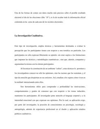 Una de las formas de contar con datos mucho más precisos sobre el posible resultado

electoral el día de las elecciones (Día “D”), es la de recabar toda la información oficial

contenida en las actas de cada uno de los recintos electorales.




La Investigación Cualitativa.



Este tipo de investigación, emplea técnicas y herramientas destinadas a evaluar la

percepción que los participantes tienen con respecto a una temática en particular. Los

participantes no sólo expresan libremente su opinión -sin estar sujetos a las limitaciones

que imponen las técnicas y metodologías cuantitativas-, sino que, además, comparten y

argumentan la misma con los demás participantes.

        Al favorecer la constitución de un ambiente “esfera”, estas técnicas le permiten a

los investigadores conocer no sólo las opiniones, sino las razones que las sustentan, y el

tipo de emoción que despiertan en sus emisores. Así, estudian a los sujetos cómo viven en

la realidad: interactuando entre ellos.

        Son herramientas útiles para comprender a profundidad las motivaciones,

comportamientos y grados de consenso que con respecto a los temas inducidos,

mantienen los participantes. El investigador pone atención al lenguaje corporal y a la

intensidad emocional con que expresan sus opiniones. Por lo cual, su aplicación exige,

por parte del investigador, la posesión de conocimientos en psicología, sociología y

antropología, además de experiencia profesional en el diseño y aplicación estudios

políticos cualitativos.
 
