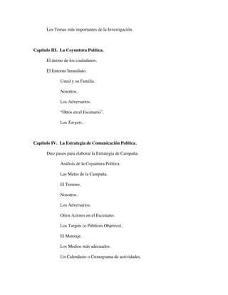 Los Temas más importantes de la Investigación.



Capítulo III. La Coyuntura Política.

      El ánimo de los ciudadanos.

      El Entorno Inmediato.

             Usted y su Familia.

             Nosotros.

             Los Adversarios.

             “Otros en el Escenario”.

             Los Targets.



Capítulo IV. La Estrategia de Comunicación Política.

      Diez pasos para elaborar la Estrategia de Campaña.

             Análisis de la Coyuntura Política.

             Las Metas de la Campaña.

             El Terreno.

             Nosotros.

             Los Adversarios.

             Otros Actores en el Escenario.

             Los Targets (o Públicos Objetivo).

             El Mensaje.

             Los Medios más adecuados.

             Un Calendario o Cronograma de actividades.
 