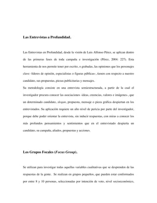 Las Entrevistas a Profundidad.



Las Entrevistas en Profundidad, desde la visión de Luis Alfonso Pérez, se aplican dentro

de las primeras fases de toda campaña e investigación (Pérez, 2004: 227). Esta

herramienta de nos permite tener por escrito, o grabadas, las opiniones que los personajes

clave -líderes de opinión, especialistas o figuras públicas-, tienen con respecto a nuestro

candidato, sus propuestas, piezas publicitarias y mensajes.

Su metodología consiste en una entrevista semiestructurada, a partir de la cual el

investigador procura conocer las asociaciones -ideas, creencias, valores e imágenes-, que

un determinado candidato, slogan, propuesta, mensaje o pieza gráfica despiertan en los

entrevistados. Su aplicación requiere un alto nivel de pericia por parte del investigador,

porque debe poder orientar la entrevista, sin inducir respuestas, con miras a conocer los

más profundos pensamientos y sentimientos que en el entrevistado despierta un

candidato, su campaña, aliados, propuestas y acciones.




Los Grupos Focales (Focus Group).



Se utilizan para investigar todas aquellas variables cualitativas que se desprenden de las

respuestas de la gente. Se realizan en grupos pequeños, que pueden estar conformados

por entre 8 y 10 personas, seleccionadas por intención de voto, nivel socioeconómico,
 