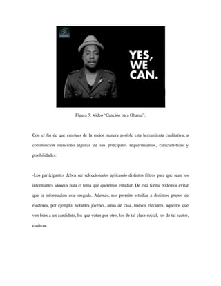 Figura 3: Video “Canción para Obama”.



Con el fin de que emplees de la mejor manera posible esta herramienta cualitativa, a

continuación menciono algunas de sus principales requerimientos, características y

posibilidades:



-Los participantes deben ser seleccionados aplicando distintos filtros para que sean los

informantes idóneos para el tema que queremos estudiar. De esta forma podemos evitar

que la información este sesgada. Además, nos permite estudiar a distintos grupos de

electores, por ejemplo: votantes jóvenes, amas de casa, nuevos electores, aquellos que

ven bien a un candidato, los que votan por otro, los de tal clase social, los de tal sector,

etcétera.
 