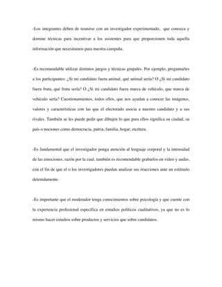 -Los integrantes deben de reunirse con un investigador experimentado, que conozca y

domine técnicas para incentivar a los asistentes para que proporcionen toda aquella

información que necesitamos para nuestra campaña.



-Es recomendable utilizar distintos juegos y técnicas grupales. Por ejemplo, preguntarles

a los participantes: ¿Si mi candidato fuera animal, qué animal sería? O ¿Si mi candidato

fuera fruta, qué fruta sería? O ¿Si mi candidato fuera marca de vehículo, que marca de

vehículo sería? Cuestionamientos, todos ellos, que nos ayudan a conocer las imágenes,

valores y características con las que el electorado asocia a nuestro candidato y a sus

rivales. También se les puede pedir que dibujen lo que para ellos significa su ciudad, su

país o nociones como democracia, patria, familia, hogar, etcétera.



-Es fundamental que el investigador ponga atención al lenguaje corporal y la intensidad

de las emociones, razón por la cual, también es recomendable grabarlos en video y audio,

con el fin de que el o los investigadores puedan analizar sus reacciones ante un estímulo

detenidamente.



-Es importante que el moderador tenga conocimientos sobre psicología y que cuente con

la experiencia profesional específica en estudios políticos cualitativos, ya que no es lo

mismo hacer estudios sobre productos y servicios que sobre candidatos.
 