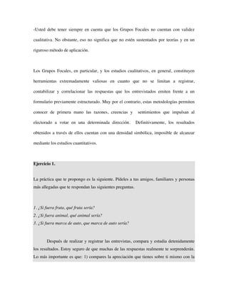 -Usted debe tener siempre en cuenta que los Grupos Focales no cuentan con validez

cualitativa. No obstante, eso no significa que no estén sustentados por teorías y en un

riguroso método de aplicación.



Los Grupos Focales, en particular, y los estudios cualitativos, en general, constituyen

herramientas extremadamente valiosas en cuanto que no se limitan a registrar,

contabilizar y correlacionar las respuestas que los entrevistados emiten frente a un

formulario previamente estructurado. Muy por el contrario, estas metodologías permiten

conocer de primera mano las razones, creencias y            sentimientos que impulsan al

electorado a votar en una determinada dirección.           Definitivamente, los resultados

obtenidos a través de ellos cuentan con una densidad simbólica, imposible de alcanzar

mediante los estudios cuantitativos.



Ejercicio 1.


La práctica que te propongo es la siguiente. Pídeles a tus amigos, familiares y personas
más allegadas que te respondan las siguientes preguntas.



1. ¿Si fuera fruta, qué fruta sería?
2. ¿Si fuera animal, qué animal sería?
3. ¿Si fuera marca de auto, que marca de auto sería?



       Después de realizar y registrar las entrevistas, compara y estudia detenidamente
los resultados. Estoy seguro de que muchas de las respuestas realmente te sorprenderán.
Lo más importante es que: 1) compares la apreciación que tienes sobre ti mismo con la
 