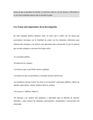 forma en que te perciben los demás; 2) conozcas cómo te ven los demás y reflexiones si
es así como realmente quieres que te perciba la gente.




Los Temas más importantes de la Investigación.



En toda campaña política debemos tener en claro cuál o cuáles son los temas que

necesitamos investigar con la finalidad de contar con los elementos suficientes para

elaborar una estrategia y las tácticas más adecuadas para comunicarla. Es por lo anterior

que en toda campaña es necesario investigar sobre:



-La coyuntura política.


-El ánimo de los votantes.


-La forma en que es percibido nuestro candidato.


-La manera en que son percibidos y evaluados nuestros adversarios.


-La incidencia real que tienen “los otros en el escenario”: personajes públicos, líderes de
opinión, especialistas, aliados, poderes fácticos, etcétera.


-Los targets o “públicos objetivo”.


-El mensaje y los medios más populares y adecuados para la difusión de nuestros
mensajes, y para conocer las opiniones, pensamientos, sentimientos y asociaciones del
electorado.
 