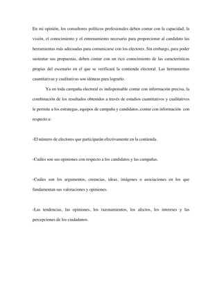 En mi opinión, los consultores políticos profesionales deben contar con la capacidad, la

visión, el conocimiento y el entrenamiento necesario para proporcionar al candidato las

herramientas más adecuadas para comunicarse con los electores. Sin embargo, para poder

sustentar sus propuestas, deben contar con un rico conocimiento de las características

propias del escenario en el que se verificará la contienda electoral. Las herramientas

cuantitativas y cualitativas son idóneas para lograrlo.

       Ya en toda campaña electoral es indispensable contar con información precisa, la

combinación de los resultados obtenidos a través de estudios cuantitativos y cualitativos

le permite a los estrategas, equipos de campaña y candidatos, contar con información con

respecto a:



-El número de electores que participarán efectivamente en la contienda.



-Cuáles son sus opiniones con respecto a los candidatos y las campañas.



-Cuáles son los argumentos, creencias, ideas, imágenes o asociaciones en los que

fundamentan sus valoraciones y opiniones.



-Las tendencias, las opiniones, los razonamientos, los afectos, los intereses y las

percepciones de los ciudadanos.
 