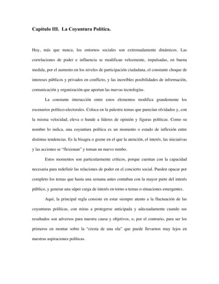 Capítulo III. La Coyuntura Política.



Hoy, más que nunca, los entornos sociales son extremadamente dinámicos. Las

correlaciones de poder e influencia se modifican velozmente, impulsadas, en buena

medida, por el aumento en los niveles de participación ciudadana, el constante choque de

intereses públicos y privados en conflicto, y las increíbles posibilidades de información,

comunicación y organización que aportan las nuevas tecnologías.

       La constante interacción entre estos elementos modifica grandemente los

escenarios político-electorales. Coloca en la palestra temas que parecían olvidados y, con

la misma velocidad, eleva o hunde a líderes de opinión y figuras políticas. Como su

nombre lo indica, una coyuntura política es un momento o estado de inflexión entre

distintas tendencias. Es la bisagra o gozne en el que la atención, el interés, las iniciativas

y las acciones se “flexionan” y toman un nuevo rumbo.

       Estos momentos son particularmente críticos, porque cuentan con la capacidad

necesaria para redefinir las relaciones de poder en el concierto social. Pueden opacar por

completo los temas que hasta una semana antes contaban con la mayor parte del interés

público, y generar una súper carga de interés en torno a temas o situaciones emergentes.

       Aquí, la principal regla consiste en estar siempre atento a la fluctuación de las

coyunturas políticas, con miras a protegerse anticipada y adecuadamente cuando sus

resultados son adversos para nuestra causa y objetivos, o, por el contrario, para ser los

primeros en montar sobre la “cresta de una ola” que puede llevarnos muy lejos en

nuestras aspiraciones políticas.
 