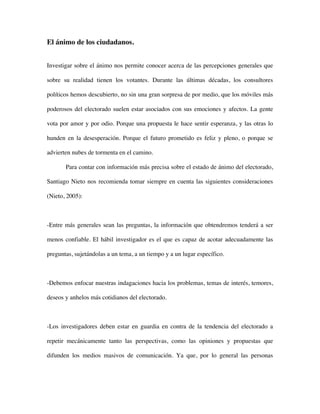El ánimo de los ciudadanos.


Investigar sobre el ánimo nos permite conocer acerca de las percepciones generales que

sobre su realidad tienen los votantes. Durante las últimas décadas, los consultores

políticos hemos descubierto, no sin una gran sorpresa de por medio, que los móviles más

poderosos del electorado suelen estar asociados con sus emociones y afectos. La gente

vota por amor y por odio. Porque una propuesta le hace sentir esperanza, y las otras lo

hunden en la desesperación. Porque el futuro prometido es feliz y pleno, o porque se

advierten nubes de tormenta en el camino.

       Para contar con información más precisa sobre el estado de ánimo del electorado,

Santiago Nieto nos recomienda tomar siempre en cuenta las siguientes consideraciones

(Nieto, 2005):



-Entre más generales sean las preguntas, la información que obtendremos tenderá a ser

menos confiable. El hábil investigador es el que es capaz de acotar adecuadamente las

preguntas, sujetándolas a un tema, a un tiempo y a un lugar específico.



-Debemos enfocar nuestras indagaciones hacia los problemas, temas de interés, temores,

deseos y anhelos más cotidianos del electorado.



-Los investigadores deben estar en guardia en contra de la tendencia del electorado a

repetir mecánicamente tanto las perspectivas, como las opiniones y propuestas que

difunden los medios masivos de comunicación. Ya que, por lo general las personas
 