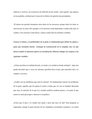 replican o viralizan, sin un proceso de reflexión de por medio, todo aquello que aparece

en las pantallas, nimbado por el aura de los líderes de opinión más prestigiados.



-El ánimo nos permite interpretar otros datos de las encuestas, porque todos los datos se

mueven por su causa. Por ejemplo, si los electores están deprimidos evalúan todo mal, en

cambio, si los electores están felices, suelen evaluar bien las distintas variables.




Conocer el ánimo y la problemática de la gente es fundamental para definir las pautas y

guías que orientarán nuestra estrategia de comunicación de la campaña, una vez que

hemos tomado lo anteriores puntos en consideración, debemos indagar con respecto a las

siguientes variables.



-¿Cómo perciben la realidad del país, el estado y la ciudad en donde trabajan? Aquí uno

puede descubrir que a veces los electores perciben bien al país, pero perciben mal a su

ciudad o viceversa.



-¿Cuáles son sus problemas que más les afectan? Es fundamental conocer los problemas

de la gente, aquellos que les quitan el sueño y tienen que ver con su realidad. Recuerda

que muy al contrario de lo que tú y muchos políticos podrían pensar, a la gente lo que

menos le suele preocupar e interesar es la política.



¿Creen que el país o la ciudad está mejor o peor que hace un año? Esta pregunta es

importante, porque la gran mayoría de los ciudadanos acostumbra comparar a su actual
 