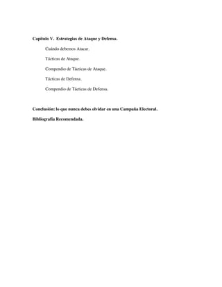 Capítulo V. Estrategias de Ataque y Defensa.

      Cuándo debemos Atacar.

      Tácticas de Ataque.

      Compendio de Tácticas de Ataque.

      Tácticas de Defensa.

      Compendio de Tácticas de Defensa.



Conclusión: lo que nunca debes olvidar en una Campaña Electoral.

Bibliografía Recomendada.
 