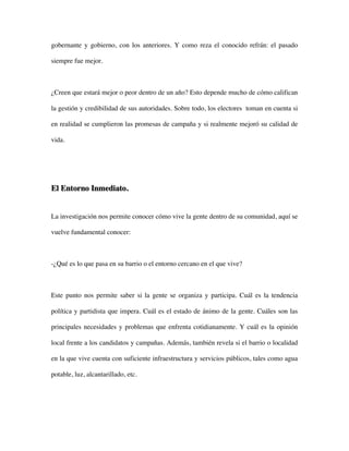 gobernante y gobierno, con los anteriores. Y como reza el conocido refrán: el pasado

siempre fue mejor.



¿Creen que estará mejor o peor dentro de un año? Esto depende mucho de cómo califican

la gestión y credibilidad de sus autoridades. Sobre todo, los electores toman en cuenta si

en realidad se cumplieron las promesas de campaña y si realmente mejoró su calidad de

vida.




El Entorno Inmediato.


La investigación nos permite conocer cómo vive la gente dentro de su comunidad, aquí se

vuelve fundamental conocer:



-¿Qué es lo que pasa en su barrio o el entorno cercano en el que vive?



Este punto nos permite saber si la gente se organiza y participa. Cuál es la tendencia

política y partidista que impera. Cuál es el estado de ánimo de la gente. Cuáles son las

principales necesidades y problemas que enfrenta cotidianamente. Y cuál es la opinión

local frente a los candidatos y campañas. Además, también revela si el barrio o localidad

en la que vive cuenta con suficiente infraestructura y servicios públicos, tales como agua

potable, luz, alcantarillado, etc.
 