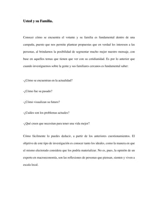 Usted y su Familia.



Conocer cómo se encuentra el votante y su familia es fundamental dentro de una

campaña, puesto que nos permite plantear propuestas que en verdad les interesen a las

personas, al brindarnos la posibilidad de segmentar mucho mejor nuestro mensaje, con

base en aquellos temas que tienen que ver con su cotidianidad. Es por lo anterior que

cuando investiguemos sobre la gente y sus familiares cercanos es fundamental saber:



-¿Cómo se encuentran en la actualidad?


-¿Cómo fue su pasado?


-¿Cómo visualizan su futuro?


-¿Cuáles son los problemas actuales?


-¿Qué creen que necesitan para tener una vida mejor?



Cómo fácilmente lo puedes deducir, a partir de los anteriores cuestionamientos. El

objetivo de este tipo de investigación es conocer tanto los ideales, como la manera en que

el mismo electorado considera que los podría materializar. No es, pues, la opinión de un

experto en macroeconomía, son las reflexiones de personas que piensan, sienten y viven a

escala local.
 