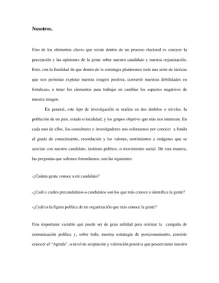 Nosotros.



Uno de los elementos claves que existe dentro de un proceso electoral es conocer la

percepción y las opiniones de la gente sobre nuestro candidato y nuestra organización.

Esto, con la finalidad de que dentro de la estrategia planteemos toda una serie de tácticas

que nos permitan explotar nuestra imagen positiva, convertir nuestras debilidades en

fortalezas, o tener los elementos para trabajar en cambiar los aspectos negativos de

nuestra imagen.

       En general, este tipo de investigación se realiza en dos ámbitos o niveles: la

población de un país, estado o localidad; y los grupos objetivo que más nos interesan. En

cada uno de ellos, los consultores e investigadores nos esforzamos por conocer a fondo

el grado de conocimiento, recordación y los valores, sentimientos e imágenes que se

asocian con nuestro candidato, instituto político, o movimiento social. De esta manera,

las preguntas que solemos formularnos, son las siguientes:



-¿Cuánta gente conoce a mi candidato?


-¿Cuál o cuáles precandidatos o candidatos son los que más conoce o identifica la gente?


-¿Cuál es la figura política de mi organización que más conoce la gente?



Una importante variable que puede ser de gran utilidad para orientar la campaña de

comunicación política y, sobre todo, nuestra estrategia de posicionamiento, consiste

conocer el “Agrada”, o nivel de aceptación y valoración positiva que poseen tanto nuestro
 