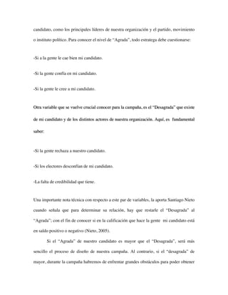 candidato, como los principales líderes de nuestra organización y el partido, movimiento

o instituto político. Para conocer el nivel de “Agrada”, todo estratega debe cuestionarse:



-Si a la gente le cae bien mi candidato.


-Si la gente confía en mi candidato.


-Si la gente le cree a mi candidato.



Otra variable que se vuelve crucial conocer para la campaña, es el “Desagrada” que existe

de mi candidato y de los distintos actores de nuestra organización. Aquí, es fundamental

saber:



-Si la gente rechaza a nuestro candidato.


-Si los electores desconfían de mi candidato.


-La falta de credibilidad que tiene.



Una importante nota técnica con respecto a este par de variables, la aporta Santiago Nieto

cuando señala que para determinar su relación, hay que restarle el “Desagrada” al

“Agrada”; con el fin de conocer si en la calificación que hace la gente mi candidato está

en saldo positivo o negativo (Nieto, 2005).

         Si el “Agrada” de nuestro candidato es mayor que el “Desagrada”, será más

sencillo el proceso de diseño de nuestra campaña. Al contrario, si el “desagrada” de

mayor, durante la campaña habremos de enfrentar grandes obstáculos para poder obtener
 