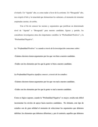 el triunfo. Un “Agrada” alto, es como nadar a favor de la corriente. Un “Desagrada” alto,

nos exigirá el brío y la tenacidad que demuestran los salmones, al momento de remontar

empinadas cuestas, río arriba.

       Con el fin de conocer las razones y argumentos que justifican un determinado

nivel de “Agrada” o “Desagrada” para nuestro candidato, figuras y partido, los

consultores investigamos otras dos importantes variables: la “Profundidad Positiva”; y la

“Profundidad Negativa”.



La “Profundidad Positiva” es cuando a través de la investigación conocemos sobre:



-Cuántos electores tienen argumentos por los que ven bien a nuestro candidato.



-Cuáles son los elementos por los que la gente ve bien a nuestro candidato.




La Profundidad Negativa significa conocer, a través de los estudios:


-Cuántos electores tienen argumentos por los que ven mal a nuestro candidato.



-Cuáles son los elementos por los que la gente ve mal a nuestro candidato.



Como es lógico suponer, cuando la “Profundidad Negativa” es mayor, resulta más difícil

incrementar los niveles de apoyo hacia nuestros candidatos. No obstante, este tipo de

estudios son de gran utilidad al momento de seleccionar los argumentos que debemos

debilitar, los elementos que debemos difuminar y, por el contrario, aquellos que debemos
 