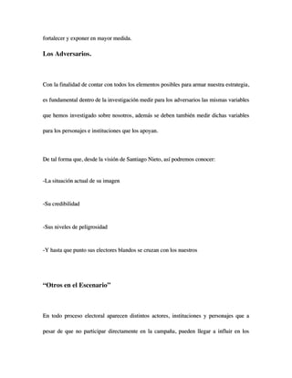 fortalecer y exponer en mayor medida.

Los Adversarios.



Con la finalidad de contar con todos los elementos posibles para armar nuestra estrategia,

es fundamental dentro de la investigación medir para los adversarios las mismas variables

que hemos investigado sobre nosotros, además se deben también medir dichas variables

para los personajes e instituciones que los apoyan.



De tal forma que, desde la visión de Santiago Nieto, así podremos conocer:


-La situación actual de su imagen



-Su credibilidad



-Sus niveles de peligrosidad



-Y hasta que punto sus electores blandos se cruzan con los nuestros




“Otros en el Escenario”



En todo proceso electoral aparecen distintos actores, instituciones y personajes que a

pesar de que no participar directamente en la campaña, pueden llegar a influir en los
 