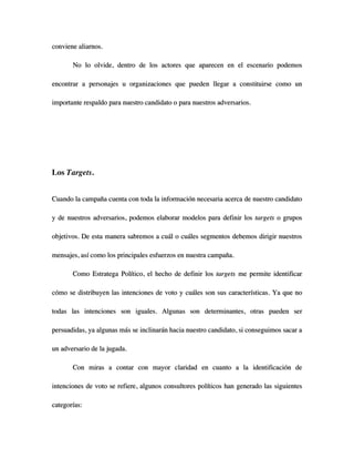 conviene aliarnos.

       No lo olvide, dentro de los actores que aparecen en el escenario podemos

encontrar a personajes u organizaciones que pueden llegar a constituirse como un

importante respaldo para nuestro candidato o para nuestros adversarios.




Los Targets.


Cuando la campaña cuenta con toda la información necesaria acerca de nuestro candidato

y de nuestros adversarios, podemos elaborar modelos para definir los targets o grupos

objetivos. De esta manera sabremos a cuál o cuáles segmentos debemos dirigir nuestros

mensajes, así como los principales esfuerzos en nuestra campaña.

       Como Estratega Político, el hecho de definir los targets me permite identificar

cómo se distribuyen las intenciones de voto y cuáles son sus características. Ya que no

todas las intenciones son iguales. Algunas son determinantes, otras pueden ser

persuadidas, ya algunas más se inclinarán hacia nuestro candidato, si conseguimos sacar a

un adversario de la jugada.

       Con miras a contar con mayor claridad en cuanto a la identificación de

intenciones de voto se refiere, algunos consultores políticos han generado las siguientes

categorías:
 