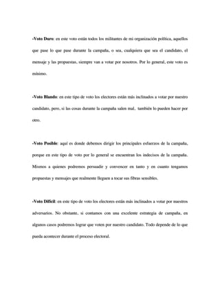 -Voto Duro: en este voto están todos los militantes de mi organización política, aquellos

que pase lo que pase durante la campaña, o sea, cualquiera que sea el candidato, el

mensaje y las propuestas, siempre van a votar por nosotros. Por lo general, este voto es

mínimo.




-Voto Blando: en este tipo de voto los electores están más inclinados a votar por nuestro

candidato, pero, si las cosas durante la campaña salen mal, también lo pueden hacer por

otro.




-Voto Posible: aquí es donde debemos dirigir los principales esfuerzos de la campaña,

porque en este tipo de voto por lo general se encuentran los indecisos de la campaña.

Mismos a quienes podremos persuadir y convencer en tanto y en cuanto tengamos

propuestas y mensajes que realmente lleguen a tocar sus fibras sensibles.




-Voto Difícil: en este tipo de voto los electores están más inclinados a votar por nuestros

adversarios. No obstante, si contamos con una excelente estrategia de campaña, en

algunos casos podremos lograr que voten por nuestro candidato. Todo depende de lo que

pueda acontecer durante el proceso electoral.
 