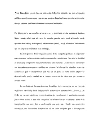 -Voto Imposible: en este tipo de voto están todos los militantes de mis adversarios

políticos, aquellos que nunca votarían por nosotros. Localizarlos me permite no derrochar

tiempo, recursos y esfuerzos innecesarios durante la campaña.



Por último, en lo que se refiere a los targets, es importante prestar atención a Santiago

Nieto cuando señala que el cruce de modelos permite saber cuál adversario puede

quitarme mis votos y a cuál puedo arrebatárselos (Nieto, 2005). Por eso es fundamental

que los targets se desarrollen en la estrategia.

       En todo proceso de investigación dentro de las campañas políticas, es importante

combinar tanto las herramientas cualitativas como las cuantitativas. Esto, con la finalidad

de entender y comprender más profundamente a los votantes. Los resultados no siempre

son alentadores para nuestro candidato, no obstante, la información más clara y precisa,

acompañada por su interpretación con base en un punto de vista crítico, objetivo y

desapasionado, puede conducirnos a contener o revertir los elementos que juegan en

nuestra contra.

       La medición de fuerzas dentro de la política debe convertirse en un ejercicio

objetivo de reflexión y no en un ejercicio de manipulación de la realidad (Dávalos, 2005:

8). Es por eso que, desde una perspectiva ética, los consultores y el equipo de campaña

jamás deben ocultar o, peor aún, “maquillar” la información que se obtiene a partir de la

investigación, por muy dura o desfavorable que esta sea.          Desde una perspectiva

estratégica, una fraudulenta manipulación de los datos arrojados por la investigación
 