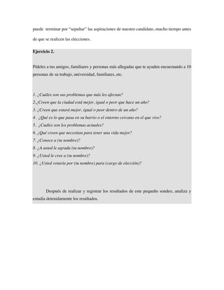 puede terminar por “sepultar” las aspiraciones de nuestro candidato, mucho tiempo antes

de que se realicen las elecciones.

Ejercicio 2.


Pídeles a tus amigos, familiares y personas más allegadas que te ayuden encuestando a 10
personas de su trabajo, universidad, familiares, etc.



1. ¿Cuáles son sus problemas que más les afectan?
2.¿Creen que la ciudad está mejor, igual o peor que hace un año?
3. ¿Creen que estará mejor, igual o peor dentro de un año?
4. ¿Qué es lo que pasa en su barrio o el entorno cercano en el que vive?
5. ¿Cuáles son los problemas actuales?
6. ¿Qué creen que necesitan para tener una vida mejor?
7. ¿Conoce a (tu nombre)?
8. ¿A usted le agrada (tu nombre)?
9. ¿Usted le cree a (tu nombre)?
10. ¿Usted votaría por (tu nombre) para (cargo de elección)?




       Después de realizar y registrar los resultados de este pequeño sondeo, analiza y
estudia detenidamente los resultados.
 