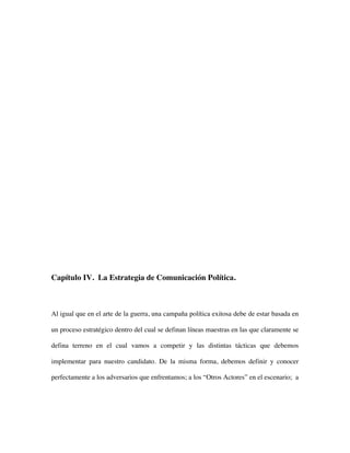 Capítulo IV. La Estrategia de Comunicación Política.



Al igual que en el arte de la guerra, una campaña política exitosa debe de estar basada en

un proceso estratégico dentro del cual se definan líneas maestras en las que claramente se

defina terreno en el cual vamos a competir y las distintas tácticas que debemos

implementar para nuestro candidato. De la misma forma, debemos definir y conocer

perfectamente a los adversarios que enfrentamos; a los “Otros Actores” en el escenario; a
 