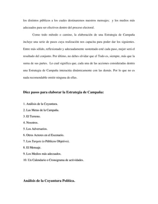 los distintos públicos a los cuales destinaremos nuestros mensajes; y los medios más

adecuados para ser efectivos dentro del proceso electoral.

       Como todo método o camino, la elaboración de una Estrategia de Campaña

incluye una serie de pasos cuya realización nos capacita para poder dar los siguientes.

Entre más sólido, reflexionado y adecuadamente sustentado esté cada paso, mejor será el

resultado del conjunto. Por último, no debes olvidar que el Todo es, siempre, más que la

suma de sus partes. Lo cual significa que, cada una de las acciones consideradas dentro

una Estrategia de Campaña interactúa dinámicamente con las demás. Por lo que no es

nada recomendable omitir ninguna de ellas.



Diez pasos para elaborar la Estrategia de Campaña:


1. Análisis de la Coyuntura.

2. Las Metas de la Campaña.

3. El Terreno.

4. Nosotros.

5. Los Adversarios.

6. Otros Actores en el Escenario.
7. Los Targets (o Públicos Objetivo).

8. El Mensaje.

9. Los Medios más adecuados.

10. Un Calendario o Cronograma de actividades.




Análisis de la Coyuntura Política.
 