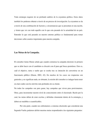 Toda estrategia requiere de un profundo análisis de la coyuntura política. Estos datos

también los podemos obtener a través de un proceso de investigación. La coyuntura se da

a través de una combinación de factores y circunstancias que se presentan en una nación,

y tienen que ver con todo aquello con lo que esta pasando de la actualidad de un país.

Entender lo que está pasando en nuestro entorno político es fundamental para tomar

decisiones sobre asuntos importantes para nuestra campaña.




Las Metas de la Campaña.



El consultor Jaime Duran señala que cuando comienza la campaña electoral, lo primero

que se debe hacer con el candidato es discutir con él para qué busca postularse. Esto es,

cuál el objetivo, meta o sueño que se oculta tras su intención de convertirse en un

funcionario público (Duran, 2002, 42). En muchos de los casos sus respuestas son

generales y no significan nada, no obstante, la misión del consultor es indagar hasta tener

en claro cuáles son los móviles más profundos de su cliente.

No todas las campañas son para ganar, hay campañas que sirven para posicionarnos.

Otras, para incrementar nuestro nivel de conocimiento entre el electorado. Razón por la

cual, las metas deben de estar escritas y definidas claramente dentro de la estrategia, y

deben ser medibles o cuantificables.

       Por otra parte, cuando nos enfrentamos a sistemas electorales que consideran una

Segunda Vuelta, podemos definir nuestras metas respondiendo a las siguientes preguntas:
 
