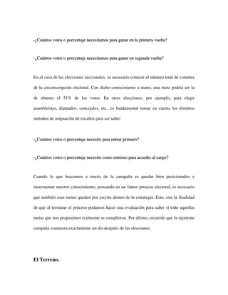-¿Cuántos votos o porcentaje necesitamos para ganar en la primera vuelta?



-¿Cuántos votos o porcentaje necesitamos para ganar en segunda vuelta?



En el caso de las elecciones seccionales, es necesario conocer el número total de votantes

de la circunscripción electoral. Con dicho conocimiento a mano, una meta podría ser la

de obtener el 51% de los votos. En otras elecciones, por ejemplo, para elegir

asambleístas, diputados, concejales, etc., es fundamental tomar en cuenta los distintos

métodos de asignación de escaños para así saber:



-¿Cuántos votos o porcentaje necesito para entrar primero?



-¿Cuántos votos o porcentaje necesito como mínimo para acceder al cargo?



Cuando lo que buscamos a través de la campaña es quedar bien posicionados e

incrementar nuestro conocimiento, pensando en un futuro proceso electoral, es necesario

que también esas metas queden por escrito dentro de la estrategia. Esto, con la finalidad

de que al terminar el proceso podamos hacer una evaluación para saber si todo aquellas

metas que nos propusimos realmente se cumplieron. Por último, recuerde que la siguiente

campaña comienza exactamente un día después de las elecciones.




El Terreno.
 