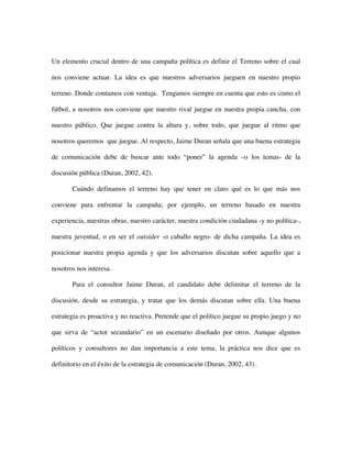 Un elemento crucial dentro de una campaña política es definir el Terreno sobre el cual

nos conviene actuar. La idea es que nuestros adversarios jueguen en nuestro propio

terreno. Donde contamos con ventaja. Tengamos siempre en cuenta que esto es como el

fútbol, a nosotros nos conviene que nuestro rival juegue en nuestra propia cancha, con

nuestro público. Que juegue contra la altura y, sobre todo, que juegue al ritmo que

nosotros queremos que juegue. Al respecto, Jaime Duran señala que una buena estrategia

de comunicación debe de buscar ante todo “poner” la agenda –o los temas- de la

discusión pública (Duran, 2002, 42).

       Cuándo definamos el terreno hay que tener en claro qué es lo que más nos

conviene para enfrentar la campaña; por ejemplo, un terreno basado en nuestra

experiencia, nuestras obras, nuestro carácter, nuestra condición ciudadana -y no política-,

nuestra juventud, o en ser el outsider -o caballo negro- de dicha campaña. La idea es

posicionar nuestra propia agenda y que los adversarios discutan sobre aquello que a

nosotros nos interesa.

       Para el consultor Jaime Duran, el candidato debe delimitar el terreno de la

discusión, desde su estrategia, y tratar que los demás discutan sobre ella. Una buena

estrategia es proactiva y no reactiva. Pretende que el político juegue su propio juego y no

que sirva de “actor secundario” en un escenario diseñado por otros. Aunque algunos

políticos y consultores no dan importancia a este tema, la práctica nos dice que es

definitorio en el éxito de la estrategia de comunicación (Duran, 2002, 43).
 