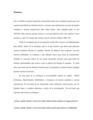 Nosotros.



Este es también un punto importante a desarrollar dentro de la estrategia, puesto que en él

tenemos que definir las distintas tácticas y acciones que realizaremos en torno de nuestro

candidato y nuestra organización. Para Jaime Duran, toda estrategia parte de una

reflexión sobre nuestras propias fuerzas, es así que debemos tener claro quiénes somos

nosotros y cuál es la imagen que tenemos ante los electores (Duran, 2002, 44).

       Todos los resultados que la investigación arrojó sobre nosotros son fundamentales

para definir, dentro de la estrategia, qué es lo que tenemos que hacer para potenciar

nuestras fortalezas durante la campaña. Además de plantear cómo podemos convertir

nuestras debilidades en fortalezas o qué debemos hacer para tratar de minimizarlas.

También es necesario dentro de este punto desarrollar acciones para aprovechar las

distintas oportunidades que existen o que se pueden dar durante la campaña. Y, sobre

todo, para tratar que las distintas amenazas que se presenten no afecten nuestra campaña

durante el proceso electoral.

       En esta parte de la estrategia es recomendable realizar un análisis          FODA

(Fortalezas, Oportunidades, Debilidades y Amenazas) de nuestro candidato y nuestra

organización. El cual debe de ser alimentado, como señalamos anteriormente, por los

distintos datos y variables obtenidas a través de la investigación. De tal forma que

logremos determinar en estrategia:



-¿Cómo, cuándo, dónde y a través de cuáles medios puedo explotar mi imagen positiva?


-¿Cómo, cuándo, dónde y a través de cuáles medios puedo aprovechar mi credibilidad?
 