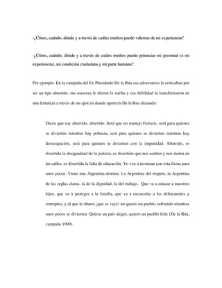 -¿Cómo, cuándo, dónde y a través de cuáles medios puedo valerme de mi experiencia?



-¿Cómo, cuándo, dónde y a través de cuáles medios puedo potenciar mi juventud (o mi
experiencia), mi condición ciudadana y mi parte humana?



Por ejemplo. En la campaña del Ex Presidente De la Rúa sus adversarios lo criticaban por

ser un tipo aburrido, sus asesores le dieron la vuelta y esa debilidad la transformaron en

una fortaleza a través de un spot en donde aparecía De la Rúa diciendo:



       Dicen que soy aburrido, aburrido. Será que no manejo Ferraris, será para quienes

       se divierten mientras hay pobreza, será para quienes se divierten mientras hay

       desocupación, será para quienes se divierten con la impunidad. Aburrido, es

       divertida la desigualdad de la justicia, es divertido que nos asalten y nos maten en

       las calles, es divertida la falta de educación. Yo voy a terminar con esta fiesta para

       unos pocos. Viene una Argentina distinta. La Argentina del respeto, la Argentina

       de las reglas claras, la de la dignidad, la del trabajo. Que va a educar a nuestros

       hijos, que va a proteger a la familia, que va a encarcelar a los delincuentes y

       corruptos, y al que le aburra ¡que se vaya! no quiero un pueblo sufriendo mientras

       unos pocos se divierten. Quiero un país alegre, quiero un pueblo feliz (De la Rúa,

       campaña 1999).
 