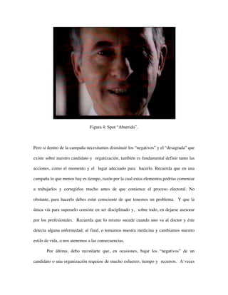 Figura 4: Spot “Aburrido”.



Pero si dentro de la campaña necesitamos disminuir los “negativos” y el “desagrada” que

existe sobre nuestro candidato y organización, también es fundamental definir tanto las

acciones, como el momento y el lugar adecuado para hacerlo. Recuerda que en una

campaña lo que menos hay es tiempo, razón por la cual estos elementos podrías comenzar

a trabajarlos y corregirlos mucho antes de que comience el proceso electoral. No

obstante, para hacerlo debes estar consciente de que tenemos un problema. Y que la

única vía para superarlo consiste en ser disciplinado y, sobre todo, en dejarse asesorar

por los profesionales. Recuerda que lo mismo sucede cuando uno va al doctor y éste

detecta alguna enfermedad; al final, o tomamos nuestra medicina y cambiamos nuestro

estilo de vida, o nos atenemos a las consecuencias.

       Por último, debo recordarte que, en ocasiones, bajar los “negativos” de un

candidato o una organización requiere de mucho esfuerzo, tiempo y recursos. A veces
 